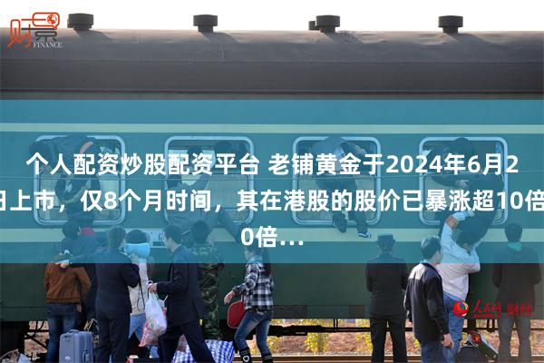 个人配资炒股配资平台 老铺黄金于2024年6月28日上市，仅8个月时间，其在港股的股价已暴涨超10倍…