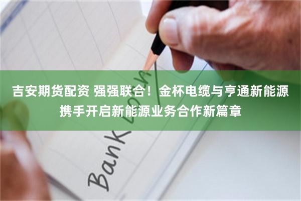 吉安期货配资 强强联合！金杯电缆与亨通新能源携手开启新能源业务合作新篇章