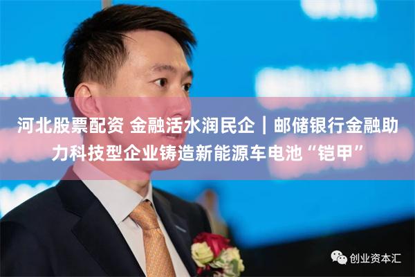 河北股票配资 金融活水润民企︱邮储银行金融助力科技型企业铸造新能源车电池“铠甲”