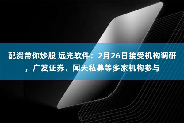 配资带你炒股 远光软件：2月26日接受机构调研，广发证券、闻天私募等多家机构参与
