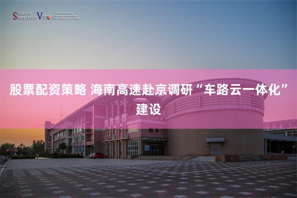 股票配资策略 海南高速赴京调研“车路云一体化”建设