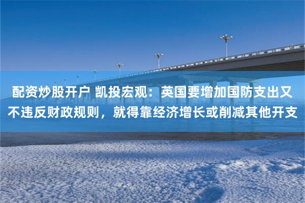 配资炒股开户 凯投宏观：英国要增加国防支出又不违反财政规则，就得靠经济增长或削减其他开支