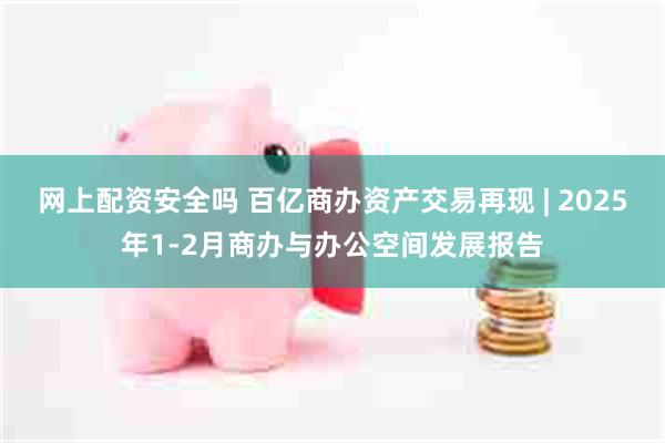 网上配资安全吗 百亿商办资产交易再现 | 2025年1-2月商办与办公空间发展报告
