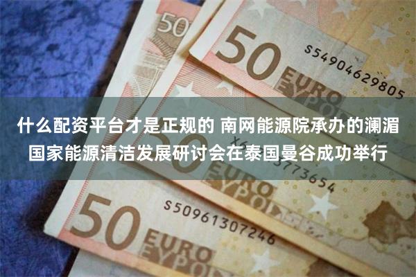 什么配资平台才是正规的 南网能源院承办的澜湄国家能源清洁发展研讨会在泰国曼谷成功举行