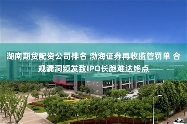 湖南期货配资公司排名 渤海证券再收监管罚单 合规漏洞频发致IPO长跑难达终点