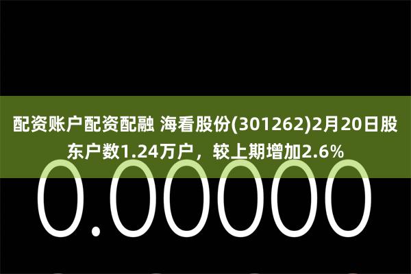 配资账户配资配融 海看股份(301262)2月20日股东户数1.24万户，较上期增加2.6%