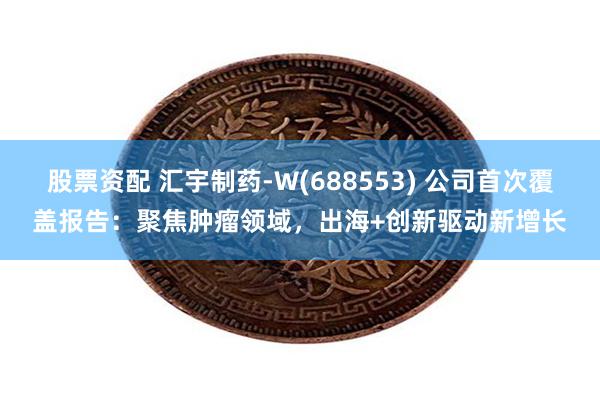 股票资配 汇宇制药-W(688553) 公司首次覆盖报告：聚焦肿瘤领域，出海+创新驱动新增长