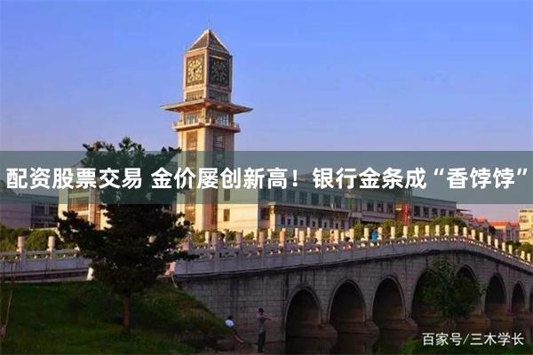 配资股票交易 金价屡创新高！银行金条成“香饽饽”