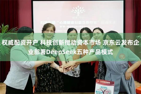 权威配资开户 科技创新搅动资本市场 京东云发布企业部署DeepSeek五种产品模式