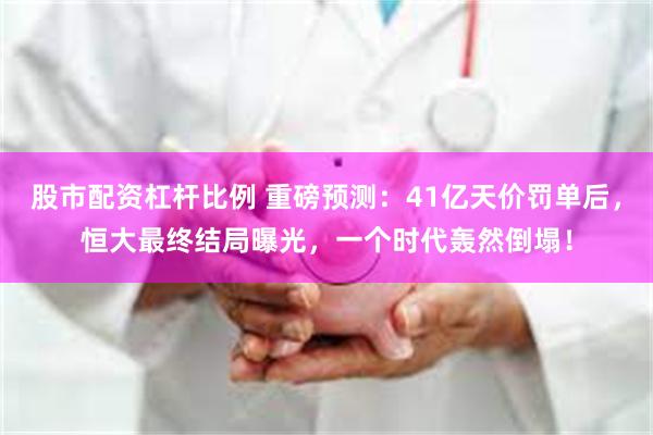 股市配资杠杆比例 重磅预测：41亿天价罚单后，恒大最终结局曝光，一个时代轰然倒塌！
