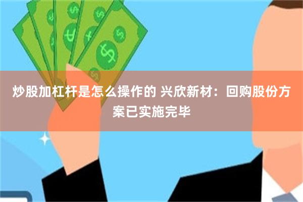 炒股加杠杆是怎么操作的 兴欣新材：回购股份方案已实施完毕