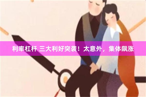 利率杠杆 三大利好突袭！太意外，集体飙涨