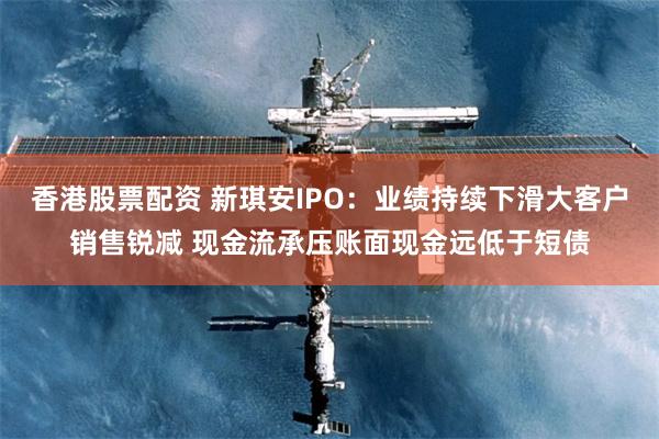 香港股票配资 新琪安IPO：业绩持续下滑大客户销售锐减 现金流承压账面现金远低于短债