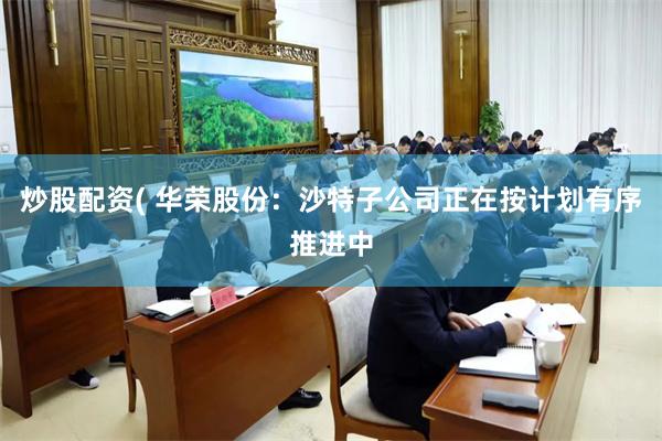 炒股配资( 华荣股份：沙特子公司正在按计划有序推进中