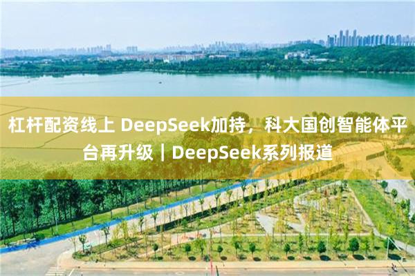 杠杆配资线上 DeepSeek加持，科大国创智能体平台再升级｜DeepSeek系列报道