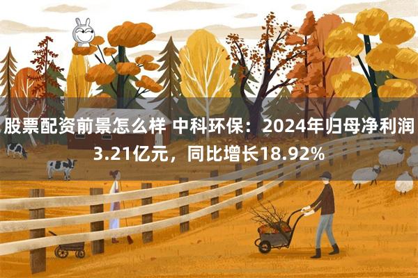 股票配资前景怎么样 中科环保：2024年归母净利润3.21亿元，同比增长18.92%