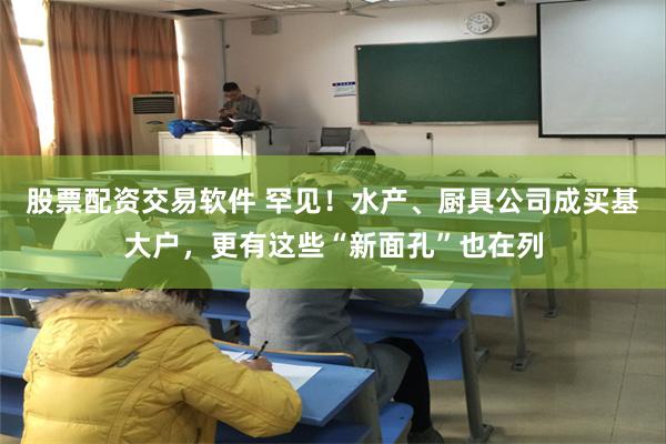 股票配资交易软件 罕见！水产、厨具公司成买基大户，更有这些“新面孔”也在列