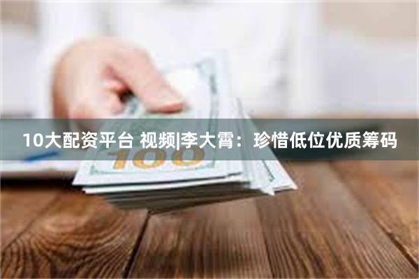 10大配资平台 视频|李大霄：珍惜低位优质筹码