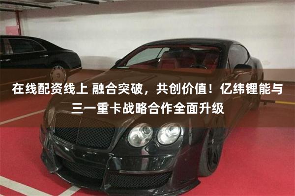 在线配资线上 融合突破，共创价值！亿纬锂能与三一重卡战略合作全面升级