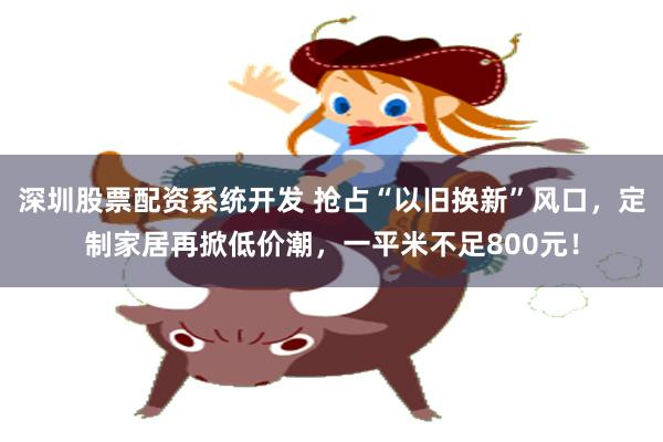 深圳股票配资系统开发 抢占“以旧换新”风口，定制家居再掀低价潮，一平米不足800元！