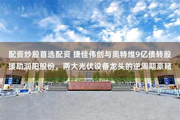 配资炒股首选配资 捷佳伟创与奥特维9亿债转股援助润阳股份，两大光伏设备龙头的逆周期豪赌