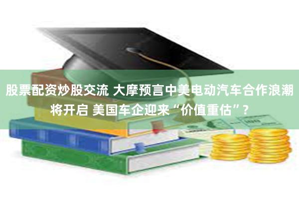 股票配资炒股交流 大摩预言中美电动汽车合作浪潮将开启 美国车企迎来“价值重估”?