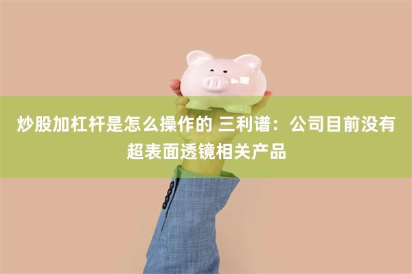炒股加杠杆是怎么操作的 三利谱：公司目前没有超表面透镜相关产品