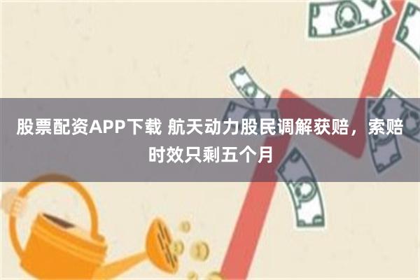 股票配资APP下载 航天动力股民调解获赔，索赔时效只剩五个月