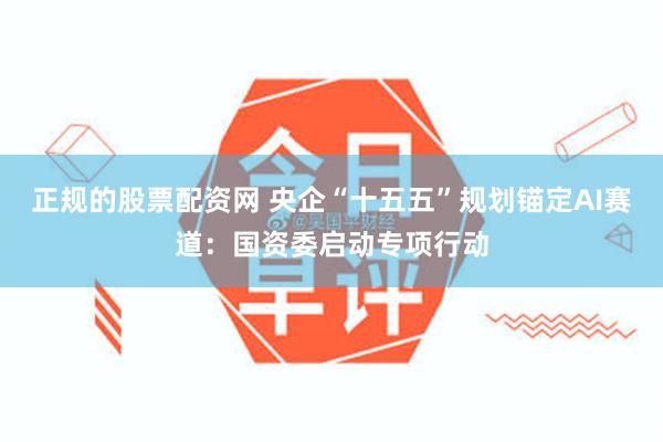 正规的股票配资网 央企“十五五”规划锚定AI赛道：国资委启动专项行动