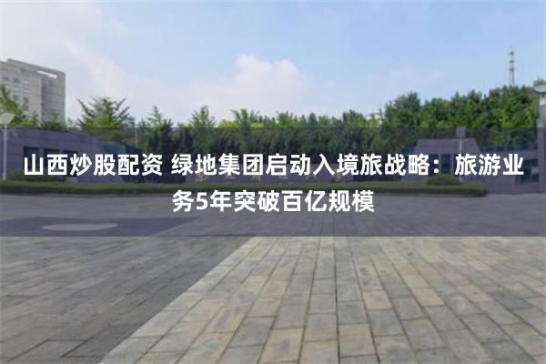 山西炒股配资 绿地集团启动入境旅战略：旅游业务5年突破百亿规模