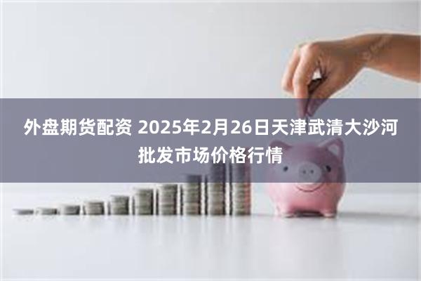 外盘期货配资 2025年2月26日天津武清大沙河批发市场价格行情