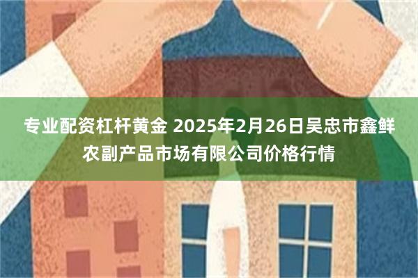 专业配资杠杆黄金 2025年2月26日吴忠市鑫鲜农副产品市场有限公司价格行情