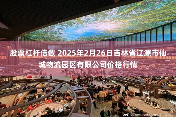 股票杠杆倍数 2025年2月26日吉林省辽源市仙城物流园区有限公司价格行情