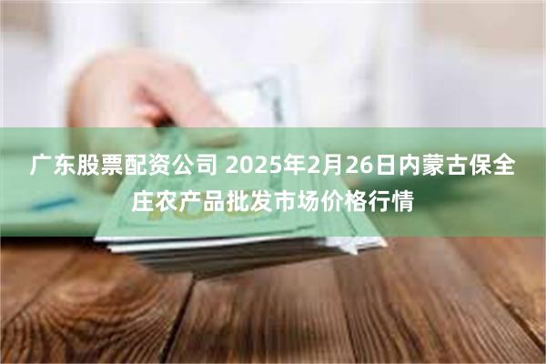 广东股票配资公司 2025年2月26日内蒙古保全庄农产品批发市场价格行情