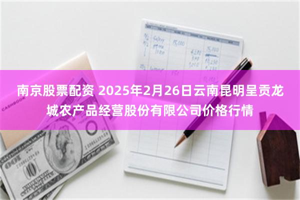 南京股票配资 2025年2月26日云南昆明呈贡龙城农产品经营股份有限公司价格行情