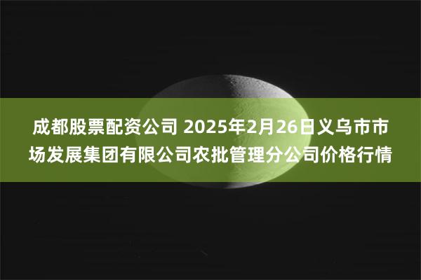 成都股票配资公司 2025年2月26日义乌市市场发展集团有限公司农批管理分公司价格行情