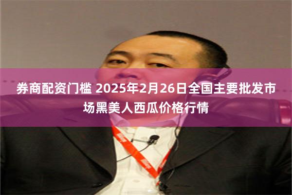 券商配资门槛 2025年2月26日全国主要批发市场黑美人西瓜价格行情