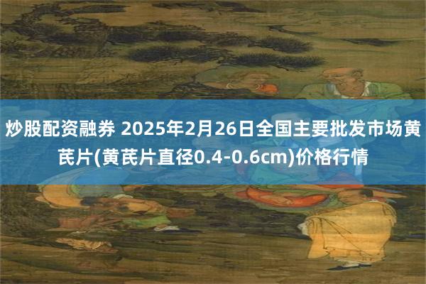 炒股配资融券 2025年2月26日全国主要批发市场黄芪片(黄芪片直径0.4-0.6cm)价格行情