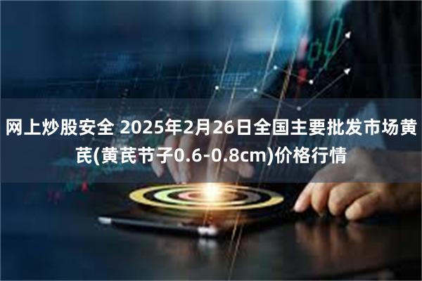 网上炒股安全 2025年2月26日全国主要批发市场黄芪(黄芪节子0.6-0.8cm)价格行情