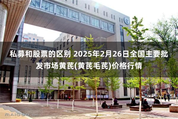 私募和股票的区别 2025年2月26日全国主要批发市场黄芪(黄芪毛芪)价格行情