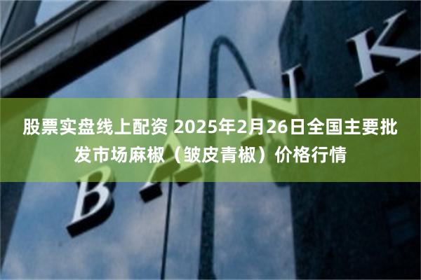 股票实盘线上配资 2025年2月26日全国主要批发市场麻椒（皱皮青椒）价格行情