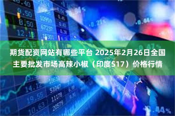 期货配资网站有哪些平台 2025年2月26日全国主要批发市场高辣小椒（印度S17）价格行情