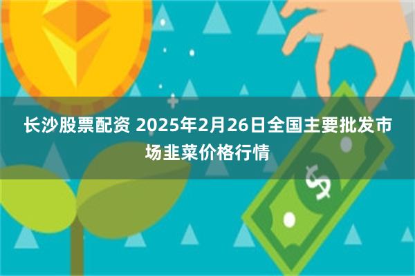 长沙股票配资 2025年2月26日全国主要批发市场韭菜价格行情