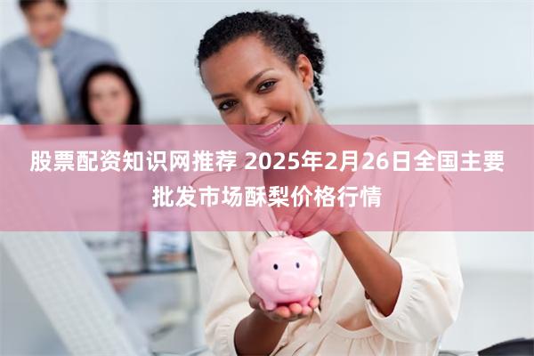 股票配资知识网推荐 2025年2月26日全国主要批发市场酥梨价格行情