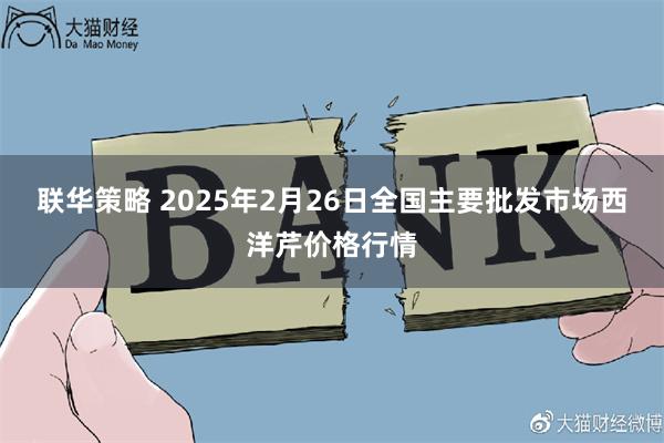 联华策略 2025年2月26日全国主要批发市场西洋芹价格行情