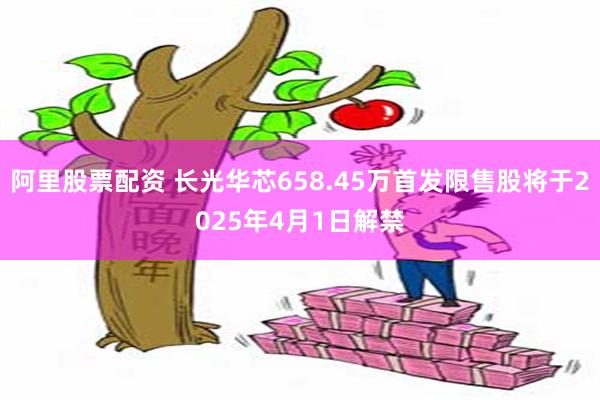 阿里股票配资 长光华芯658.45万首发限售股将于2025年4月1日解禁