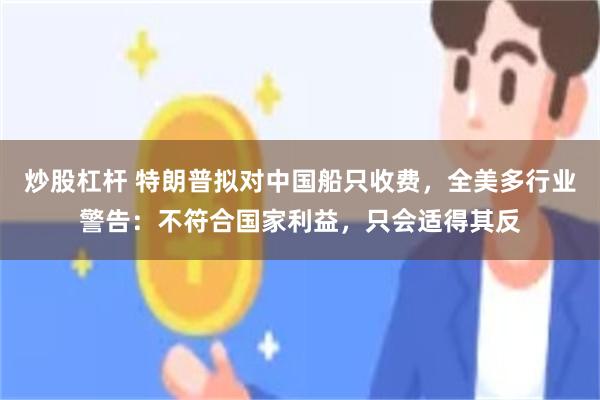 炒股杠杆 特朗普拟对中国船只收费，全美多行业警告：不符合国家利益，只会适得其反