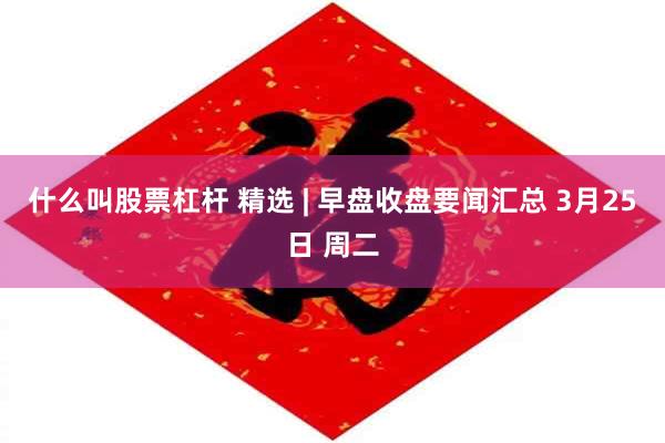什么叫股票杠杆 精选 | 早盘收盘要闻汇总 3月25日 周二