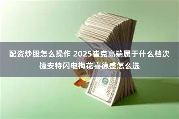 配资炒股怎么操作 2025崔克高端属于什么档次捷安特闪电梅花喜德盛怎么选
