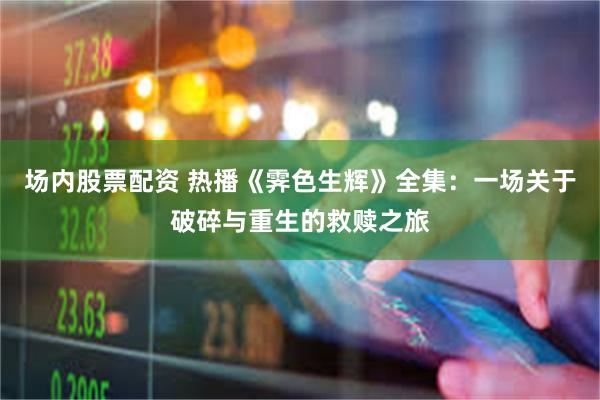 场内股票配资 热播《霁色生辉》全集：一场关于破碎与重生的救赎之旅
